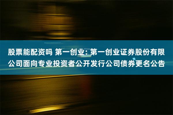 股票能配资吗 第一创业: 第一创业证券股份有限公司面向专业投资者公开发行公司债券更名公告