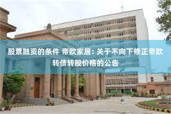 股票融资的条件 帝欧家居: 关于不向下修正帝欧转债转股价格的公告