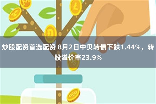 炒股配资首选配资 8月2日中贝转债下跌1.44%，转股溢价率23.9%