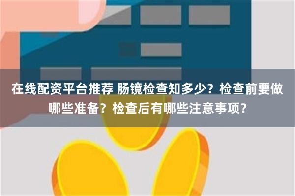 在线配资平台推荐 肠镜检查知多少？检查前要做哪些准备？检查后有哪些注意事项？