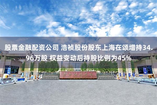 股票金融配资公司 浩祯股份股东上海在颂增持34.96万股 权益变动后持股比例为45%