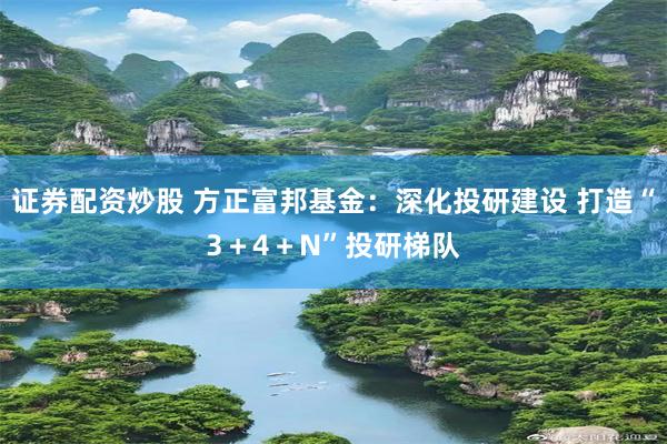 证券配资炒股 方正富邦基金：深化投研建设 打造“3＋4＋N”投研梯队