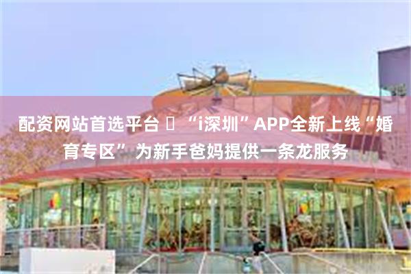 配资网站首选平台 ​“i深圳”APP全新上线“婚育专区” 为新手爸妈提供一条龙服务