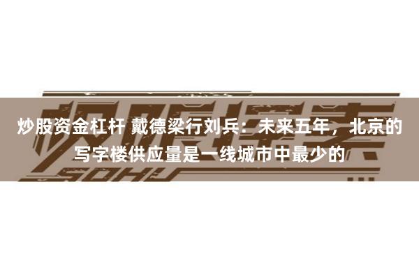 炒股资金杠杆 戴德梁行刘兵：未来五年，北京的写字楼供应量是一线城市中最少的