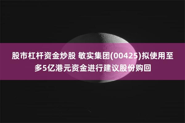 股市杠杆资金炒股 敏实集团(00425)拟使用至多5亿港元资金进行建议股份购回