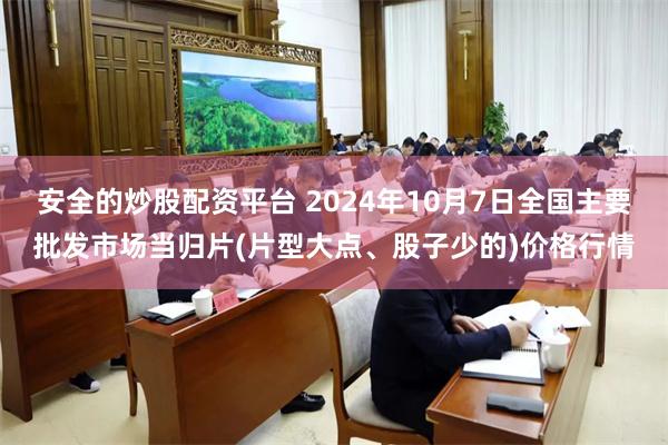 安全的炒股配资平台 2024年10月7日全国主要批发市场当归片(片型大点、股子少的)价格行情