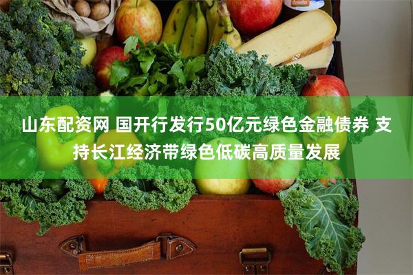 山东配资网 国开行发行50亿元绿色金融债券 支持长江经济带绿色低碳高质量发展