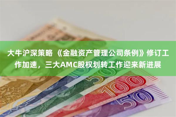 大牛沪深策略 《金融资产管理公司条例》修订工作加速，三大AMC股权划转工作迎来新进展