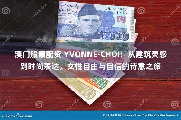 澳门股票配资 YVONNE·CHOI：从建筑灵感到时尚表达，女性自由与自信的诗意之旅