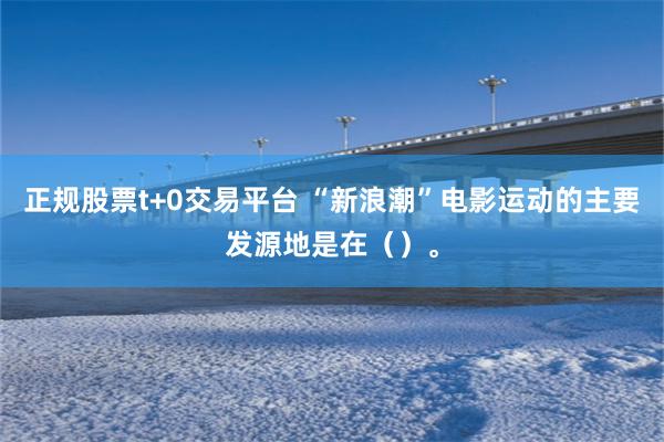 正规股票t+0交易平台 “新浪潮”电影运动的主要发源地是在（）。