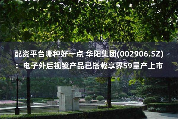 配资平台哪种好一点 华阳集团(002906.SZ)：电子外后视镜产品已搭载享界S9量产上市