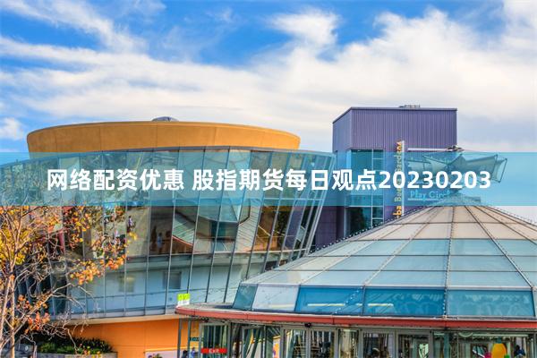 网络配资优惠 股指期货每日观点20230203