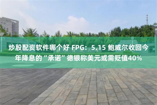 炒股配资软件哪个好 FPG：5.15 鲍威尔收回今年降息的“承诺”德银称美元或需贬值40%