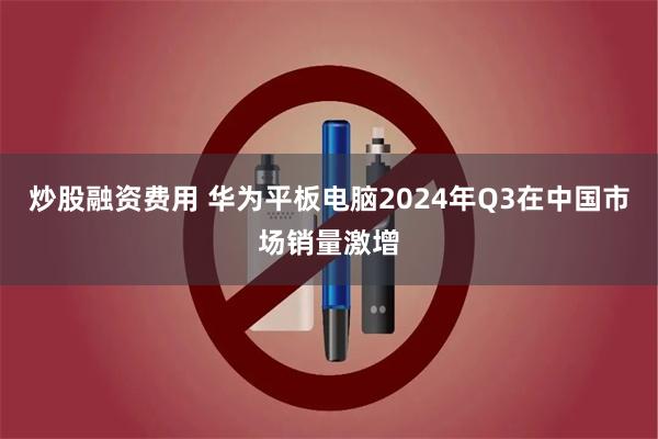 炒股融资费用 华为平板电脑2024年Q3在中国市场销量激增