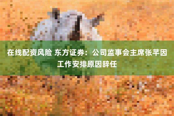 在线配资风险 东方证券：公司监事会主席张芊因工作安排原因辞任