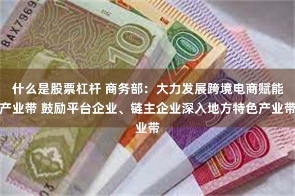 什么是股票杠杆 商务部：大力发展跨境电商赋能产业带 鼓励平台企业、链主企业深入地方特色产业带