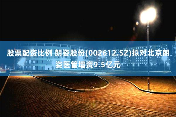 股票配资比例 朗姿股份(002612.SZ)拟对北京朗姿医管增资9.5亿元