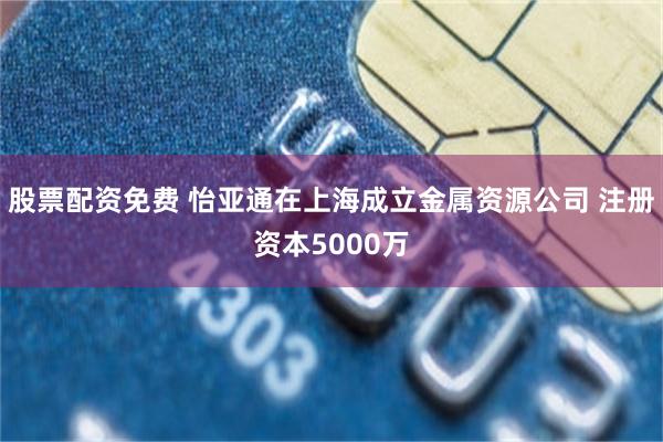 股票配资免费 怡亚通在上海成立金属资源公司 注册资本5000万