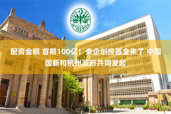 配资金额 首期100亿！央企创投基金来了 中国国新和杭州政府共同发起