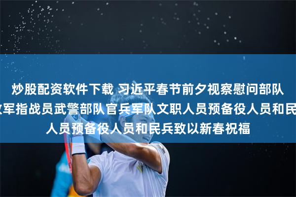 炒股配资软件下载 习近平春节前夕视察慰问部队 向全体人民解放军指战员武警部队官兵军队文职人员预备役人员和民兵致以新春祝福