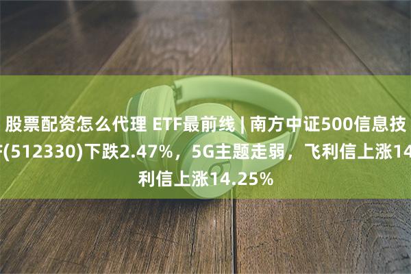 股票配资怎么代理 ETF最前线 | 南方中证500信息技术ETF(512330)下跌2.47%，5G主题走弱，飞利信上涨14.25%