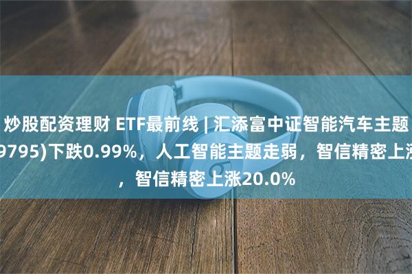 炒股配资理财 ETF最前线 | 汇添富中证智能汽车主题ETF(159795)下跌0.99%，人工智能主题走弱，智信精密上涨20.0%