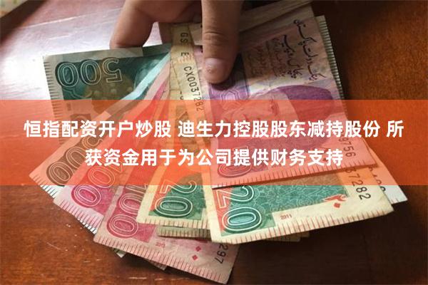 恒指配资开户炒股 迪生力控股股东减持股份 所获资金用于为公司提供财务支持