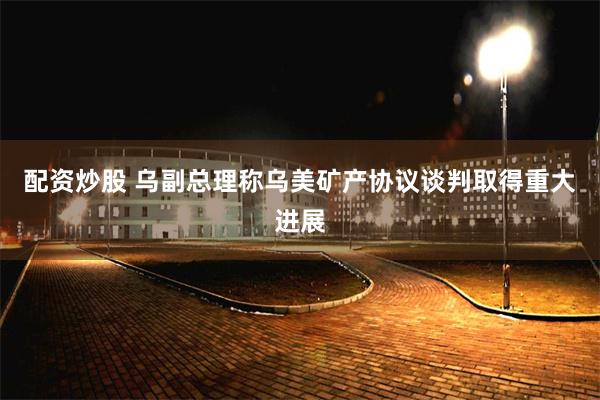 配资炒股 乌副总理称乌美矿产协议谈判取得重大进展