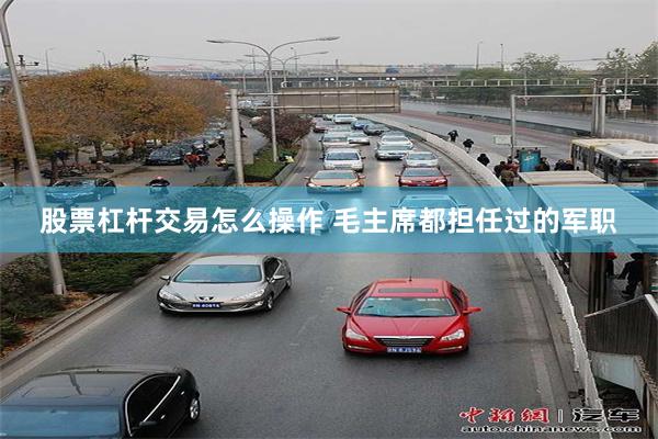 股票杠杆交易怎么操作 毛主席都担任过的军职